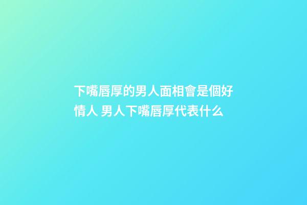 下嘴唇厚的男人面相會是個好情人 男人下嘴唇厚代表什么